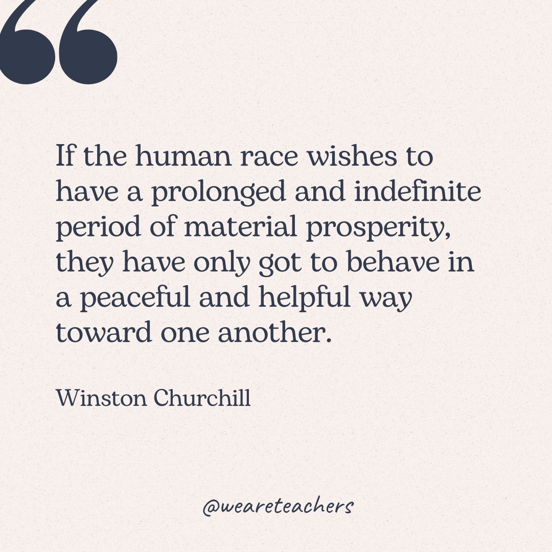If the human race wishes to have a prolonged and indefinite period of material prosperity, they have only got to behave in a peaceful and helpful way toward one another. -Winston Churchill