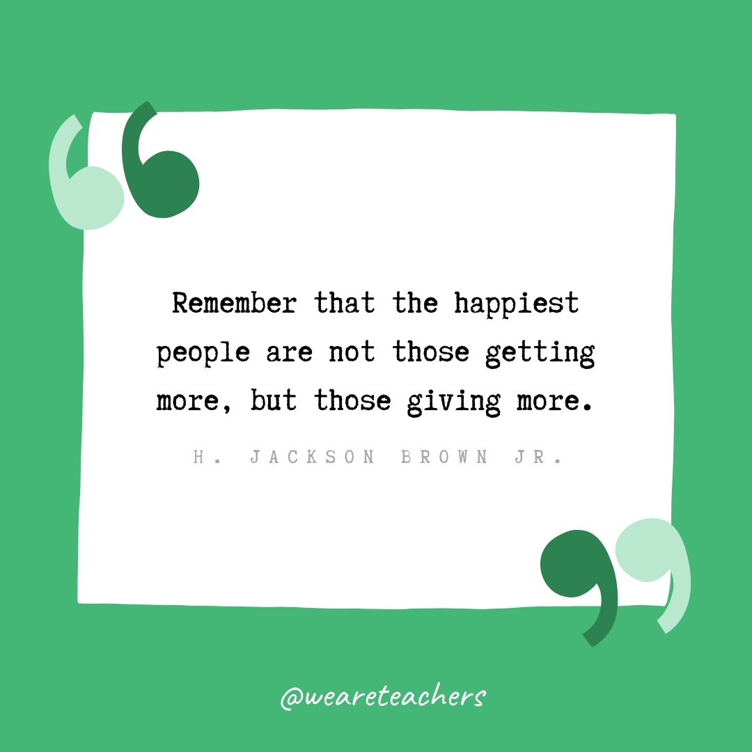 Remember that the happiest people are not those getting more, but those giving more. -H. Jackson Brown Jr.