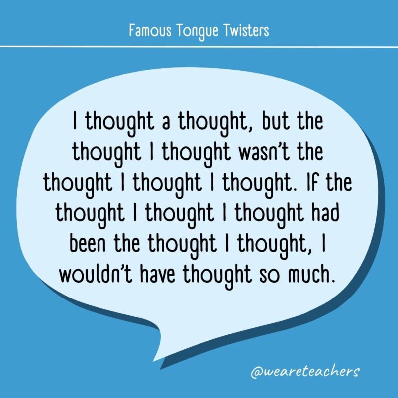 I thought a thought, but the thought I thought wasn’t the thought I thought I thought. If the thought I thought I thought had been the thought I thought, I wouldn’t have thought so much.- tongue twisters for kids