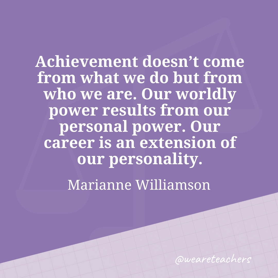 Achievement doesn't come from what we do but from who we are. Our worldly power results from our personal power. Our career is an extension of our personality. —Marianne Williamson