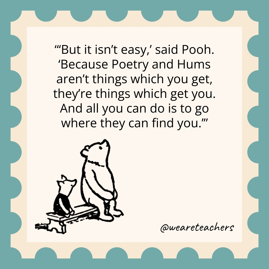 'But it isn't easy,' said Pooh. 'Because Poetry and Hums aren't things which you get, they're things which get you. And all you can do is to go where they can find you.’