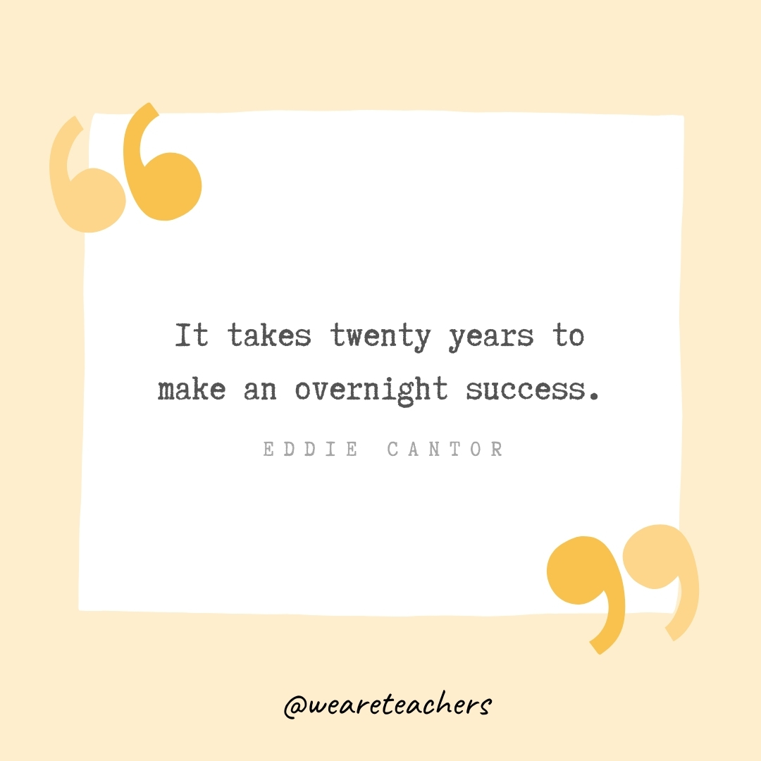 It takes twenty years to make an overnight success. -Eddie Cantor