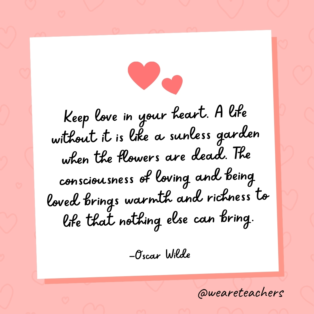 Keep love in your heart. A life without it is like a sunless garden when the flowers are dead. The consciousness of loving and being loved brings warmth and richness to life that nothing else can bring. —Oscar Wilde