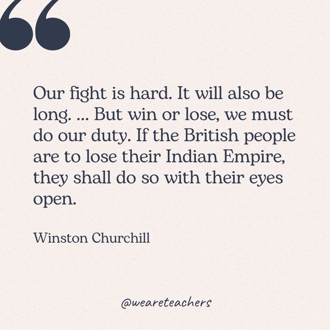 Our fight is hard. It will also be long. … But win or lose, we must do our duty. If the British people are to lose their Indian Empire, they shall do so with their eyes open. -Winston Churchill