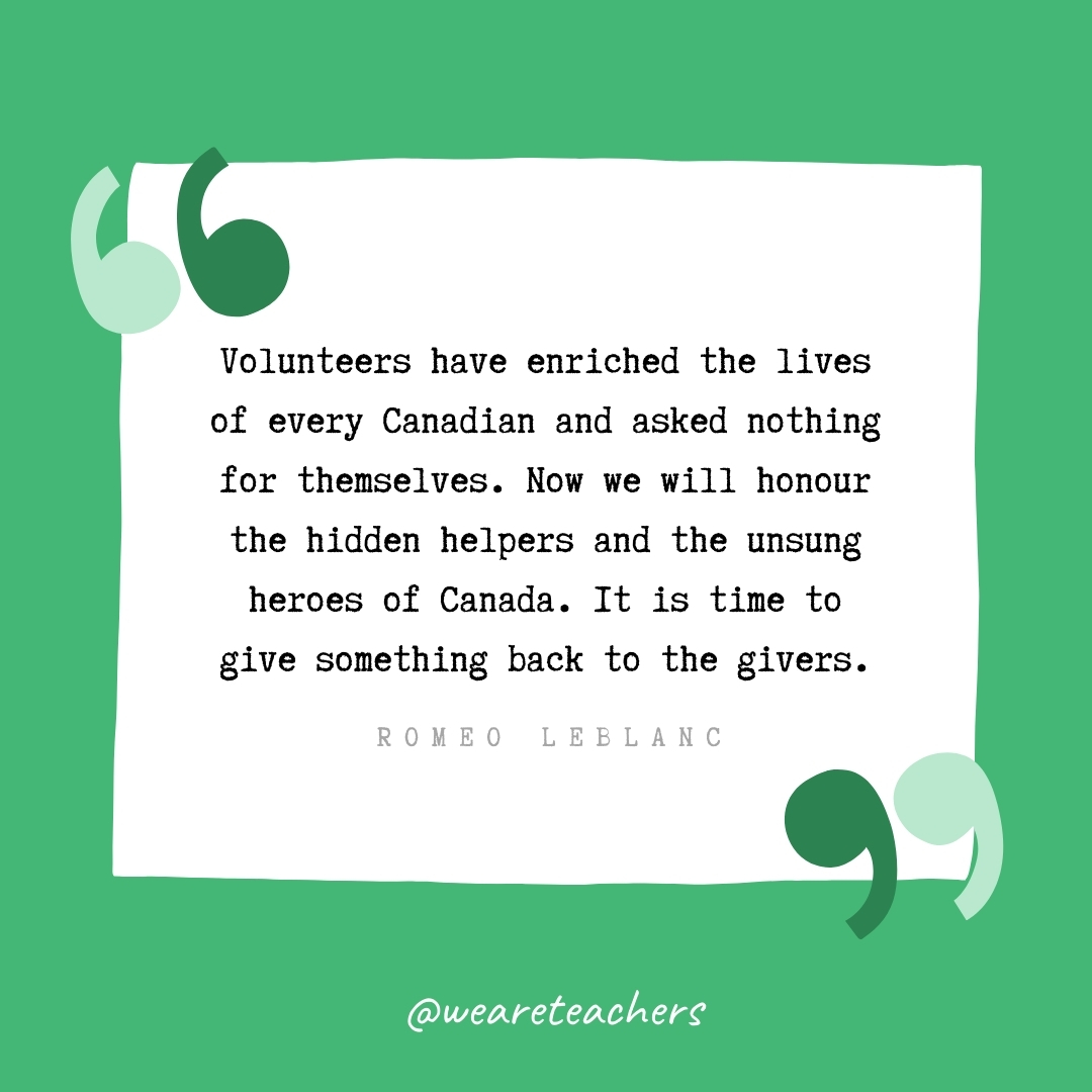 Volunteers have enriched the lives of every Canadian and asked nothing for themselves. Now we will honour the hidden helpers and the unsung heroes of Canada. It is time to give something back to the givers. -Romeo LeBlanc- volunteering quotes