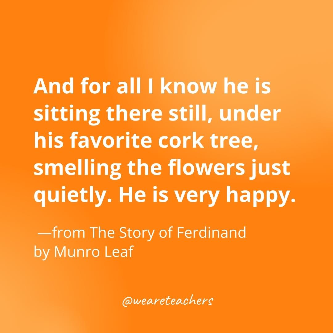And for all I know he is sitting there still, under his favorite cork tree, smelling the flowers just quietly. He is very happy. —from The Story of Ferdinand by Munro Leaf