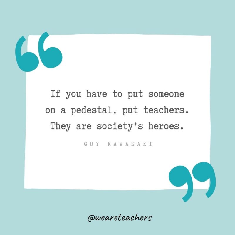 If you have to put someone on a pedestal, put teachers. They are society’s heroes. —Guy Kawasaki- Teacher Appreciation Quotes