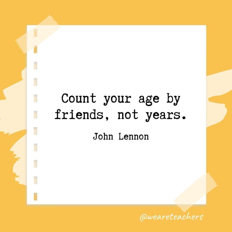 Count your age by friends, not years. —John Lennon
