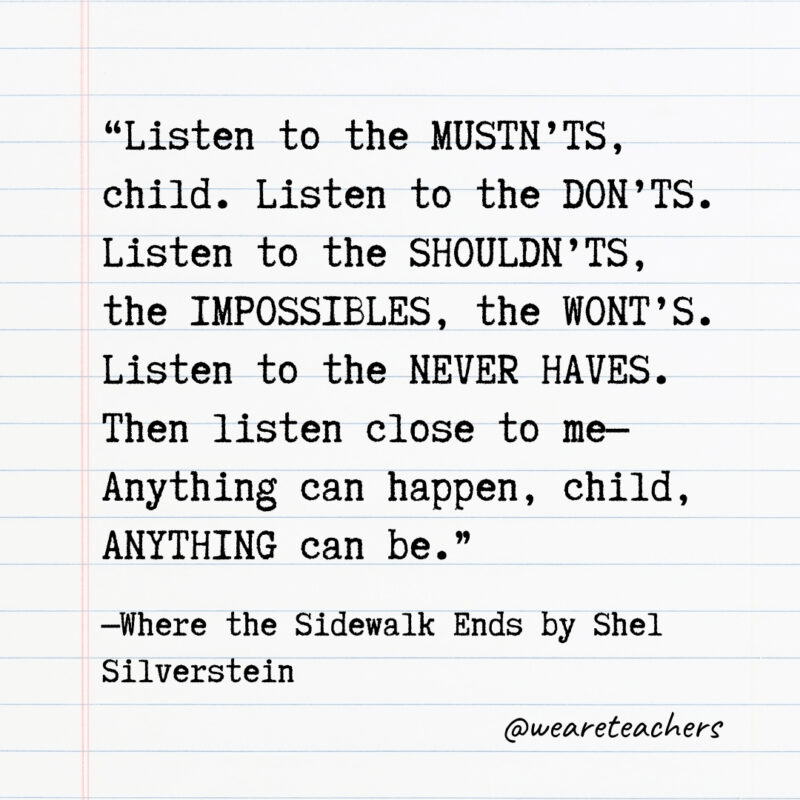 Listen to the MUSTN’TS, child. Listen to the DON’TS. Listen to the SHOULDN’TS, the IMPOSSIBLES, the WONT’S. Listen to the NEVER HAVES. Then listen close to me—Anything can happen, child, ANYTHING can be.