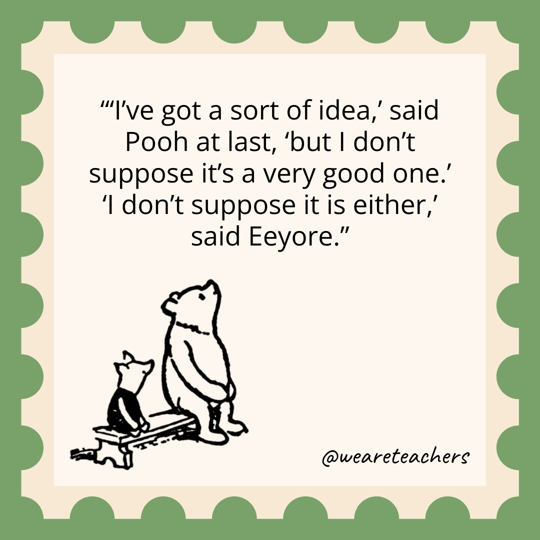 'I've got a sort of idea,' said Pooh at last, 'but I don't suppose it's a very good one.' 'I don't suppose it is either,' said Eeyore