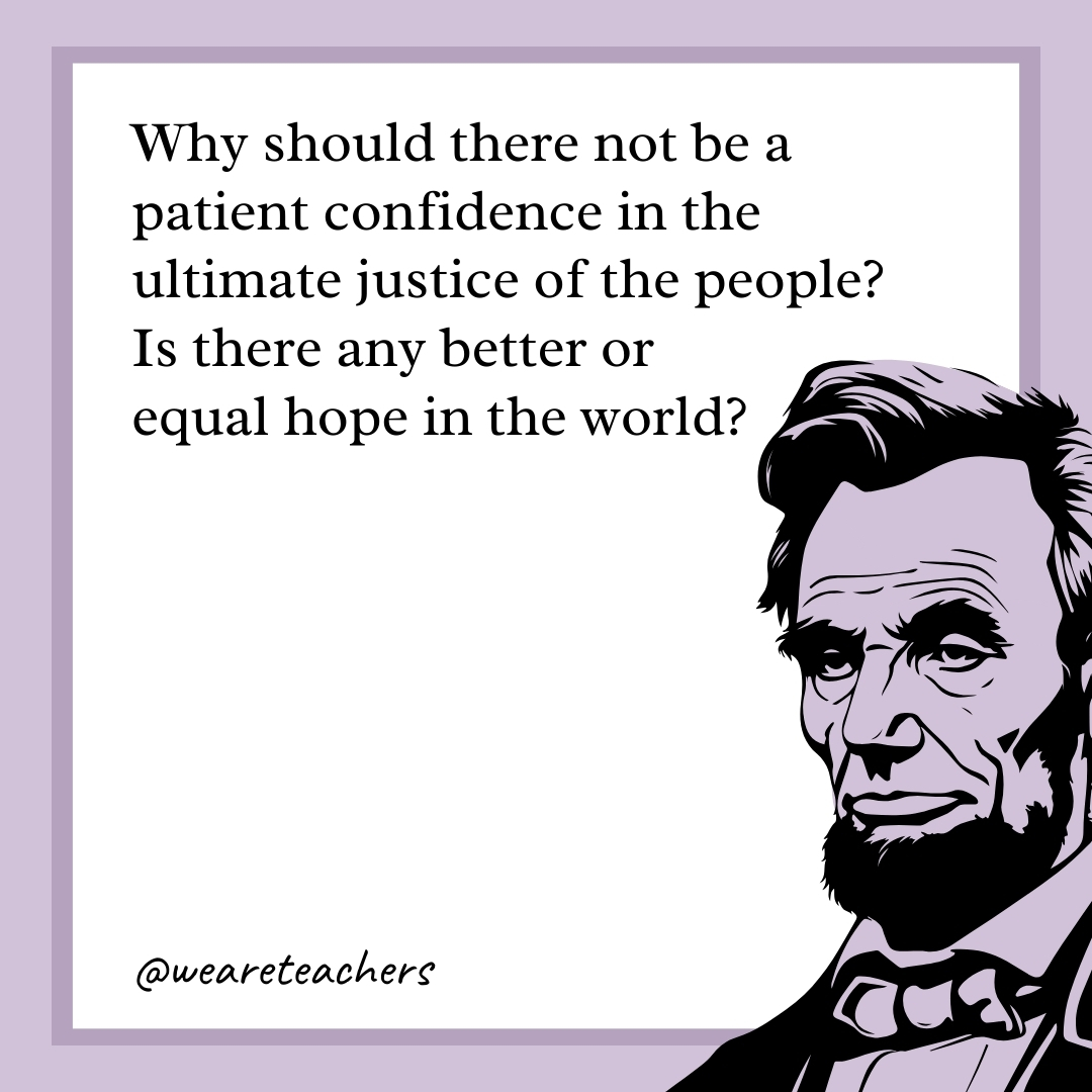 Why should there not be a patient confidence in the ultimate justice of the people? Is there any better or equal hope in the world? 