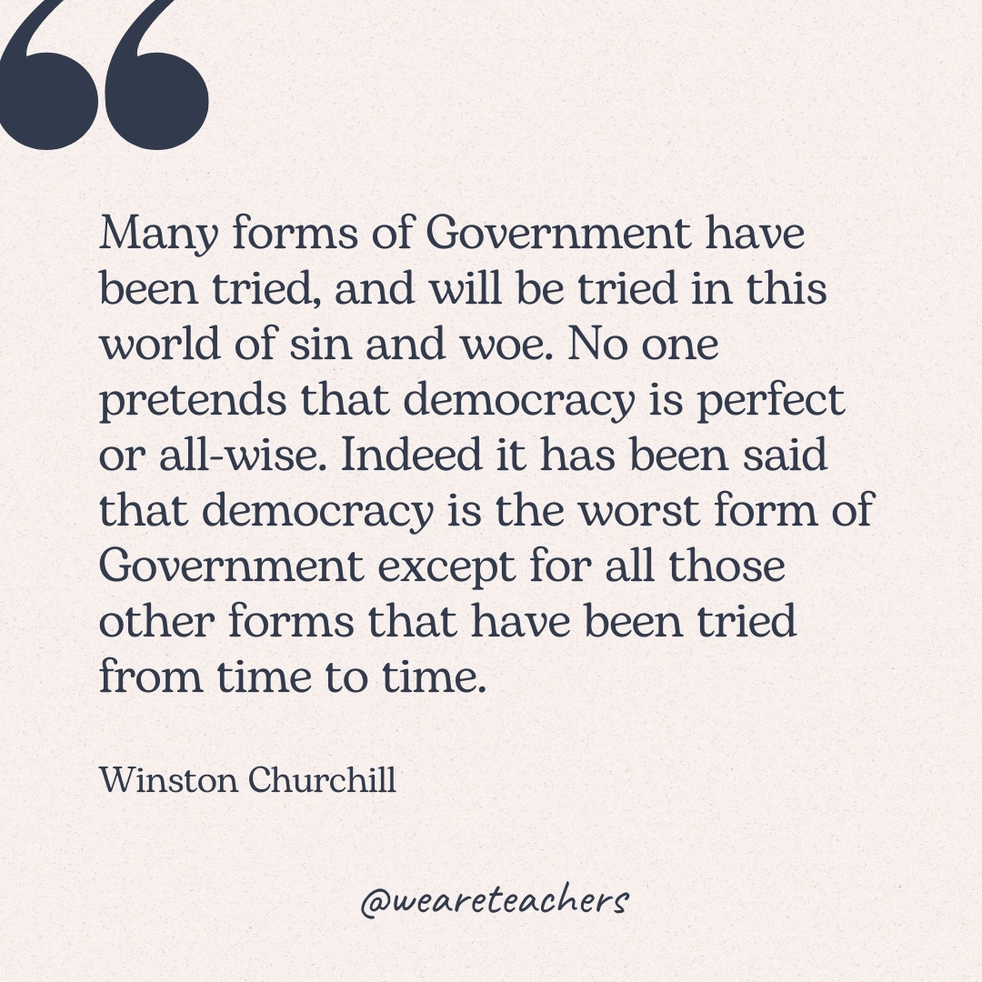 Many forms of Government have been tried, and will be tried in this world of sin and woe. No one pretends that democracy is perfect or all-wise. Indeed it has been said that democracy is the worst form of Government except for all those other forms that have been tried from time to time. -Winston Churchill