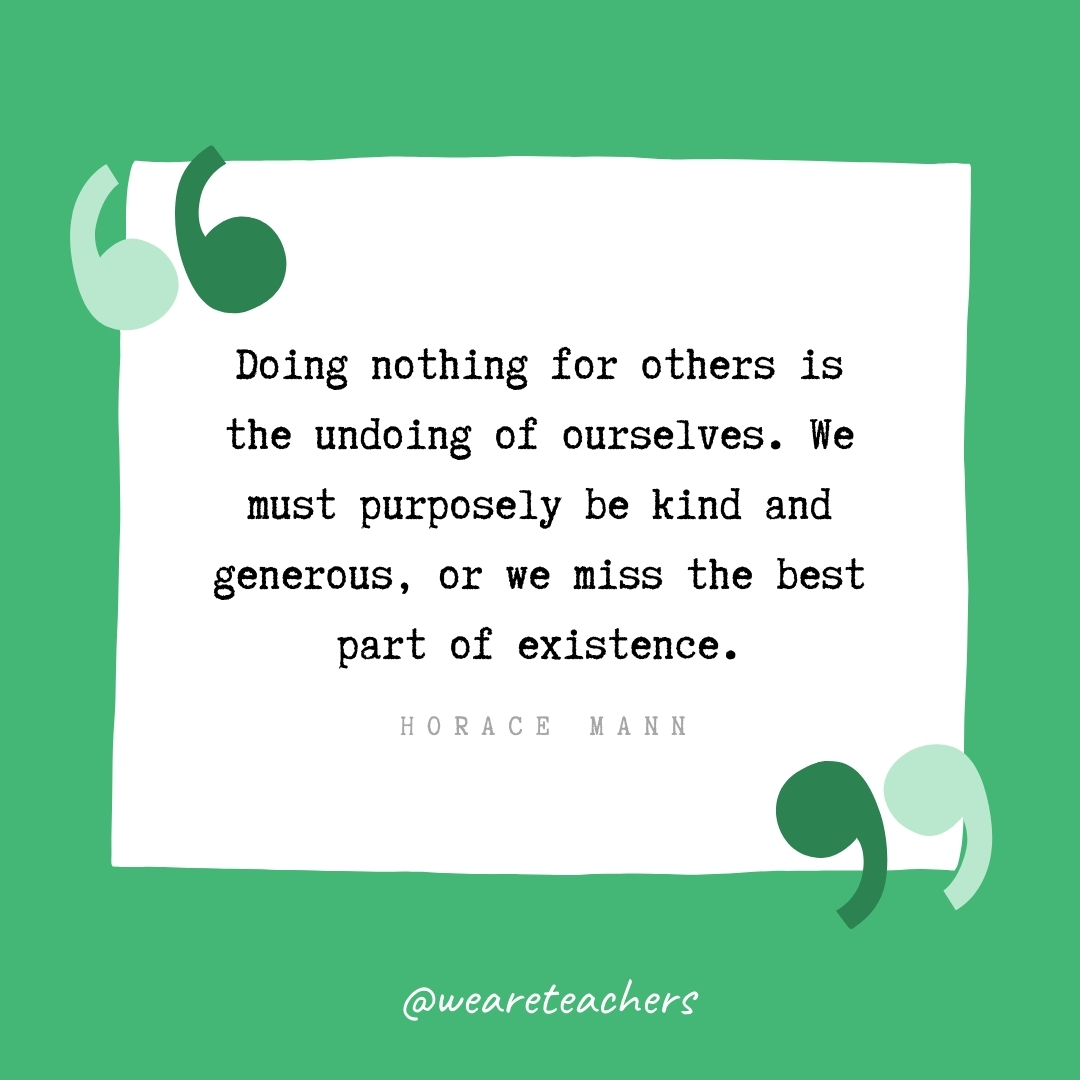 Doing nothing for others is the undoing of ourselves. We must purposely be kind and generous, or we miss the best part of existence. -Horace Mann