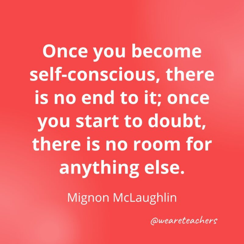 Once you become self-conscious, there is no end to it; once you start to doubt, there is no room for anything else. —Mignon McLaughlin