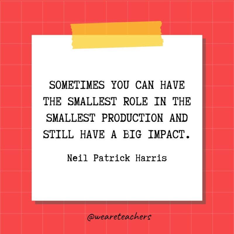 Sometimes you can have the smallest role in the smallest production and still have a big impact. - Neil Patrick Harris