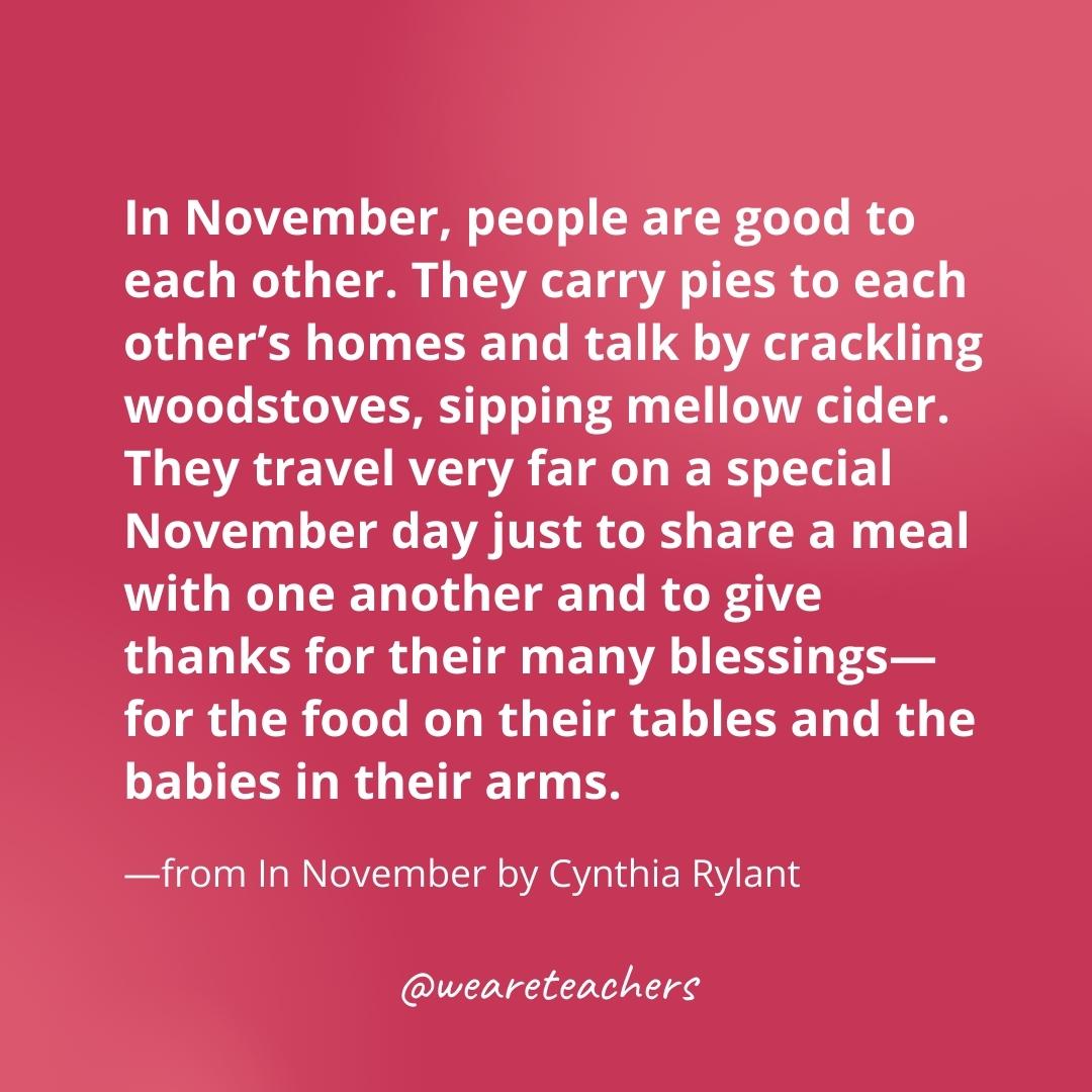 In November, people are good to each other. They carry pies to each other’s homes and talk by crackling woodstoves, sipping mellow cider. They travel very far on a special November day just to share a meal with one another and to give thanks for their many blessings—for the food on their tables and the babies in their arms. —from In November by Cynthia Rylant- gratitude quotes