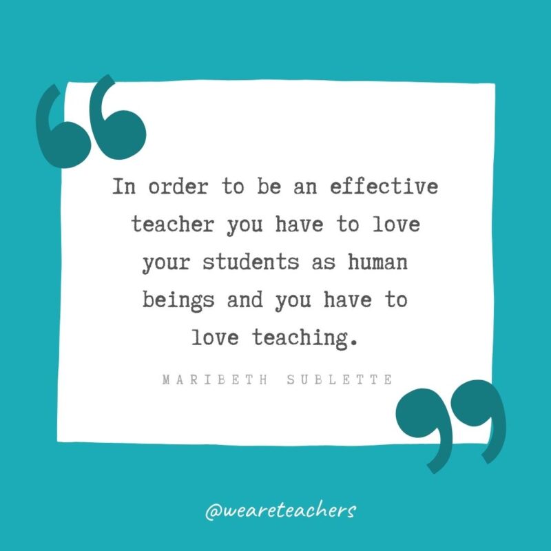 In order to be an effective teacher you have to love your students as human beings and you have to love teaching. —Maribeth Sublette