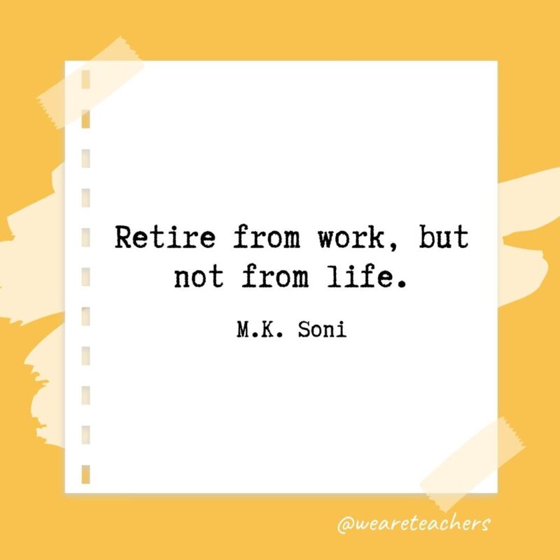 Retire from work, but not from life. —M.K. Soni- retirement quotes for teachers