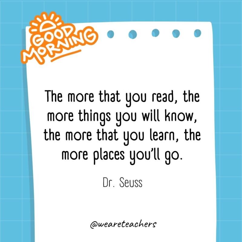 The more that you read, the more things you will know, the more that you learn, the more places you’ll go. ― Dr. Seuss