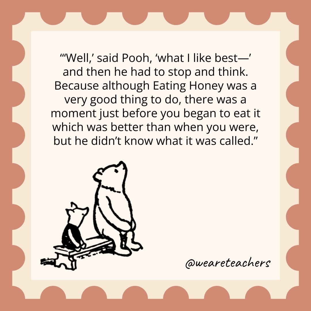 'Well,' said Pooh, 'what I like best—’ and then he had to stop and think. Because although Eating Honey was a very good thing to do, there was a moment just before you began to eat it which was better than when you were, but he didn't know what it was called.