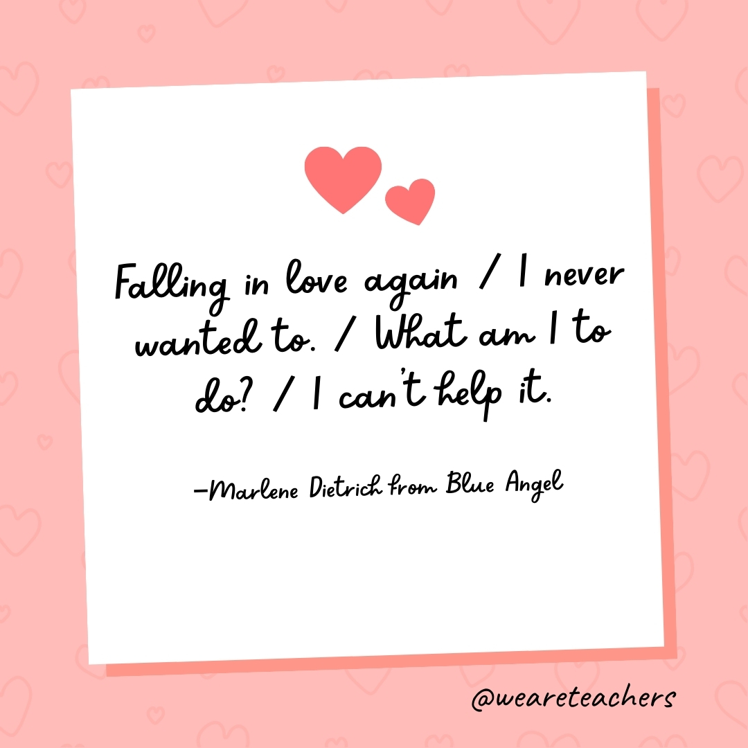 Falling in love again / I never wanted to. / What am I to do? / I can't help it. —Marlene Dietrich from Blue Angel