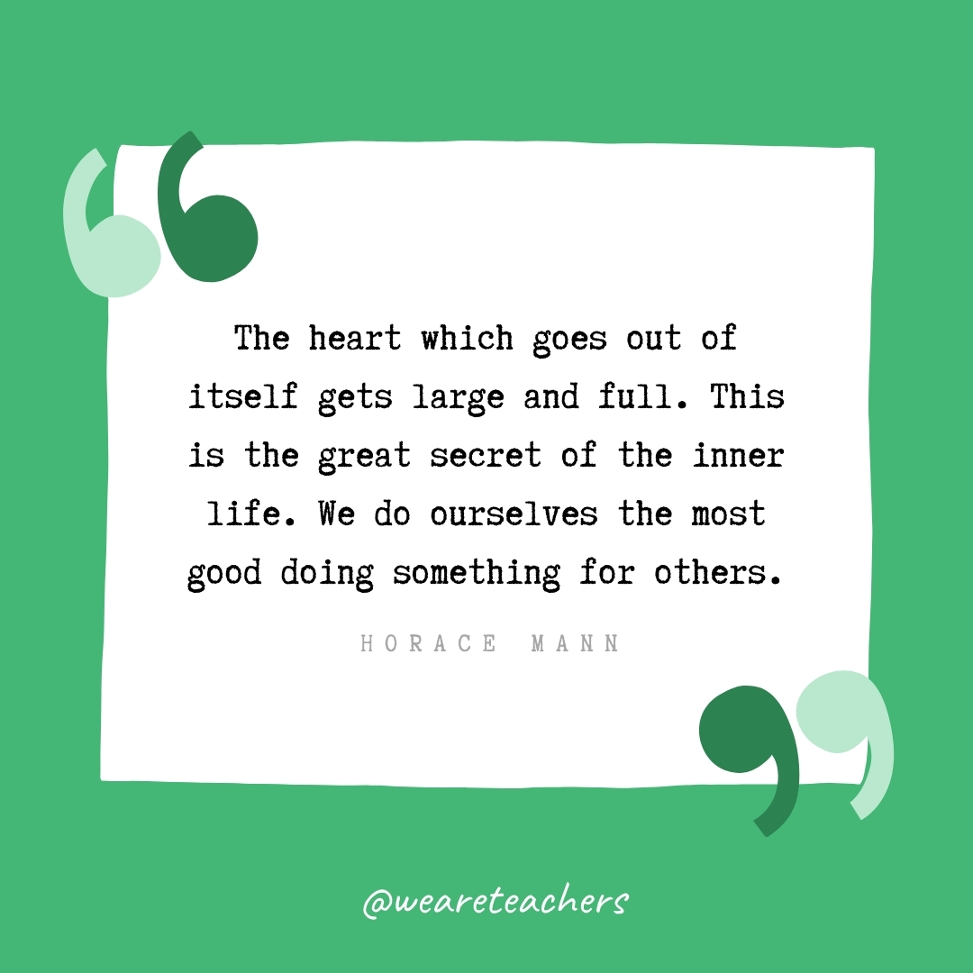 The heart which goes out of itself gets large and full. This is the great secret of the inner life. We do ourselves the most good doing something for others. -Horace Mann- volunteering quotes