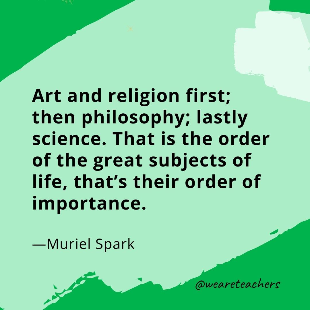 Art and religion first; then philosophy; lastly science. That is the order of the great subjects of life, that's their order of importance. —Muriel Spark- quotes about art