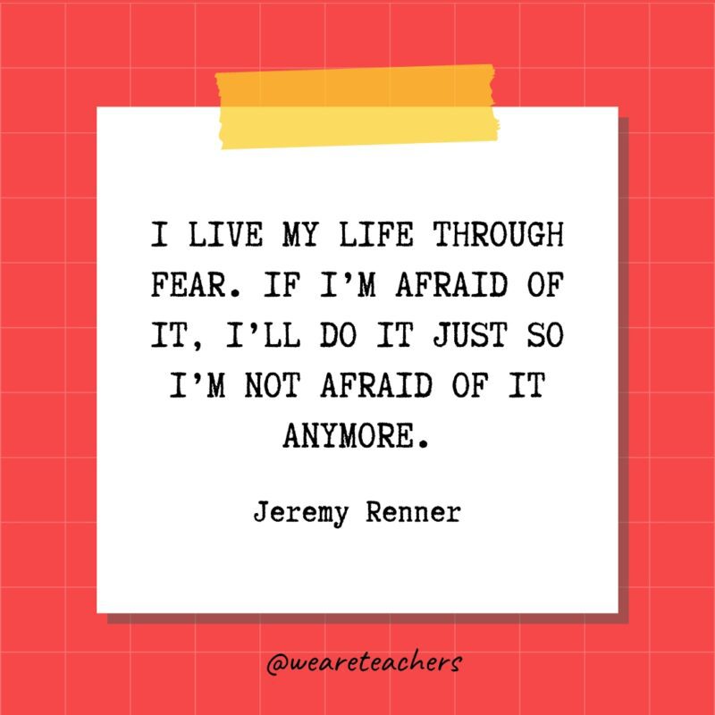 I live my life through fear. If I'm afraid of it, I'll do it just so I'm not afraid of it anymore. - Jeremy Renner