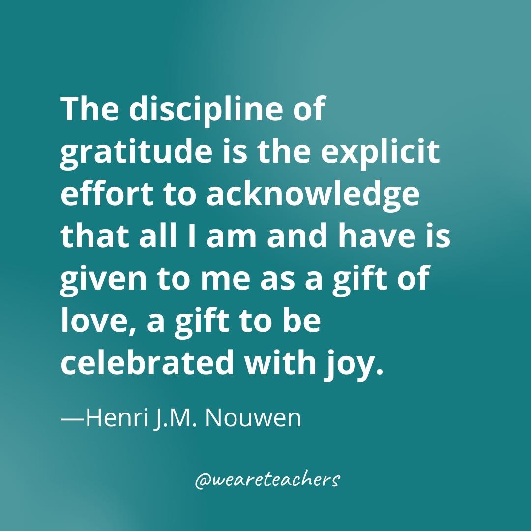 The discipline of gratitude is the explicit effort to acknowledge that all I am and have is given to me as a gift of love, a gift to be celebrated with joy. —Henri J.M. Nouwen
