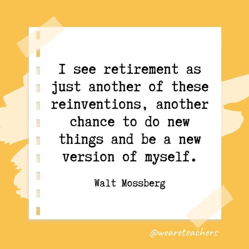 I see retirement as just another of these reinventions, another chance to do new things and be a new version of myself. —Walt Mossberg