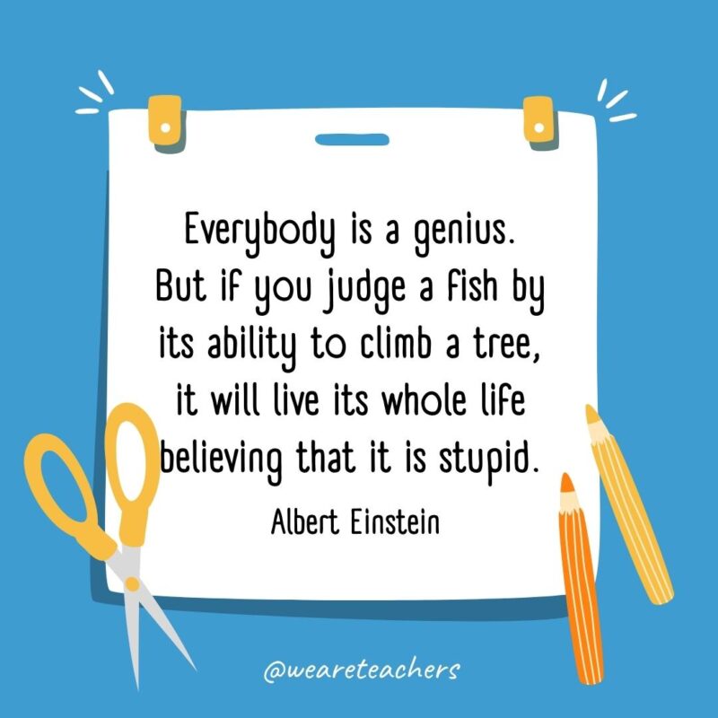 Everybody is a genius. But if you judge a fish by its ability to climb a tree, it will live its whole life believing that it is stupid. —Albert Einstein- back to school quotes