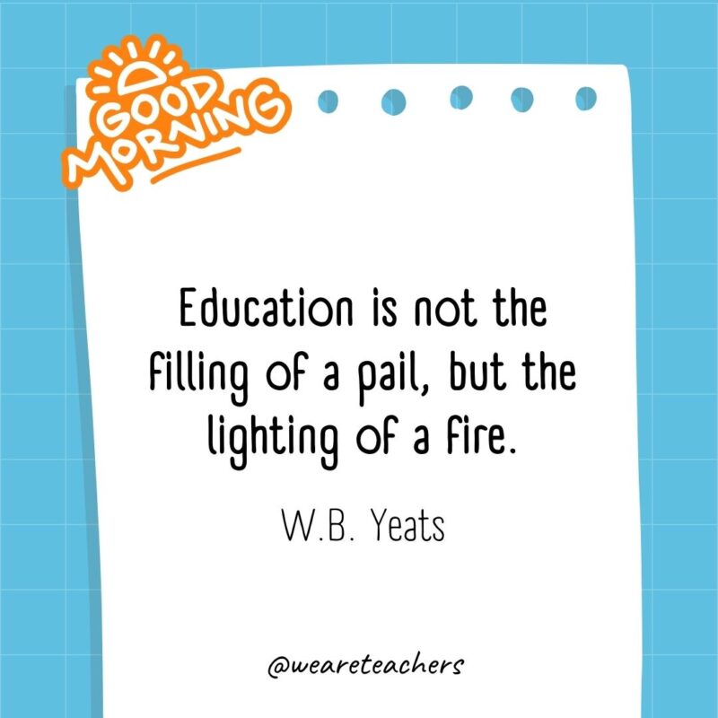 Education is not the filling of a pail, but the lighting of a fire. ― W.B. Yeats