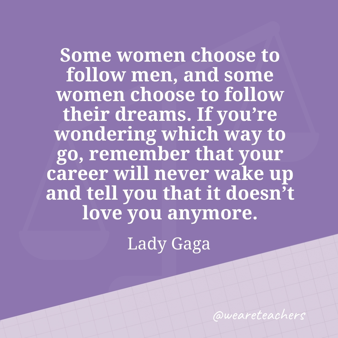 Some women choose to follow men, and some women choose to follow their dreams. If you're wondering which way to go, remember that your career will never wake up and tell you that it doesn't love you anymore. —Lady Gaga