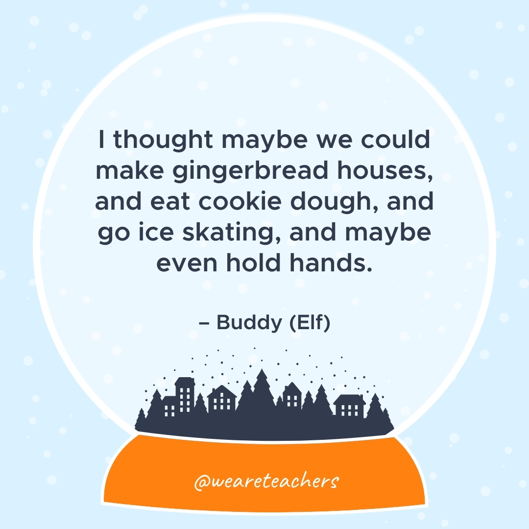 I thought maybe we could make gingerbread houses, and eat cookie dough, and go ice skating, and maybe even hold hands. – Buddy (Elf)
