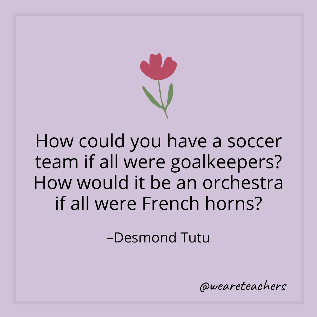 How could you have a soccer team if all were goalkeepers? How would it be an orchestra if all were French horns? – Desmond Tutu