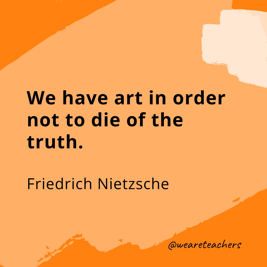We have art in order not to die of the truth. —Friedrich Nietzsche