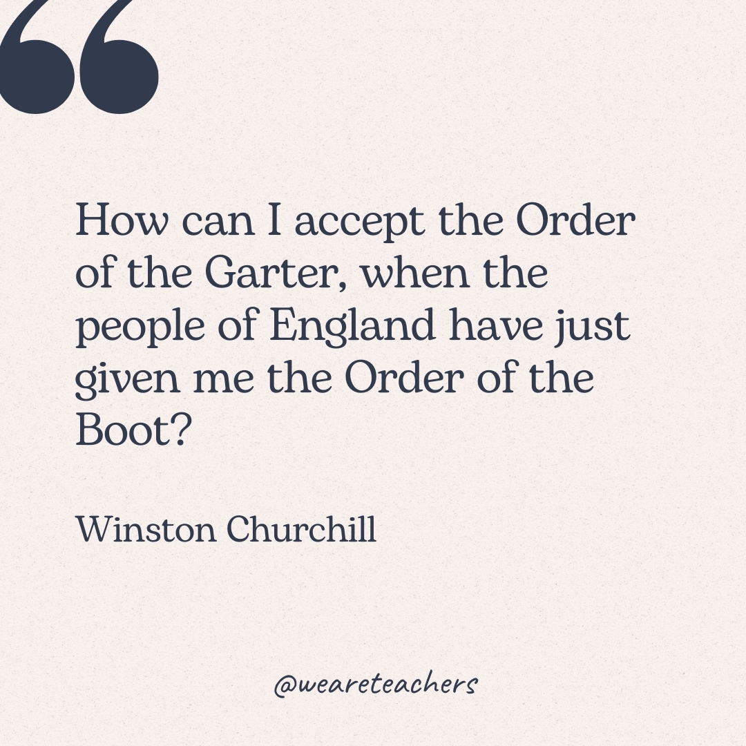 How can I accept the Order of the Garter, when the people of England have just given me the Order of the Boot? -Winston Churchill