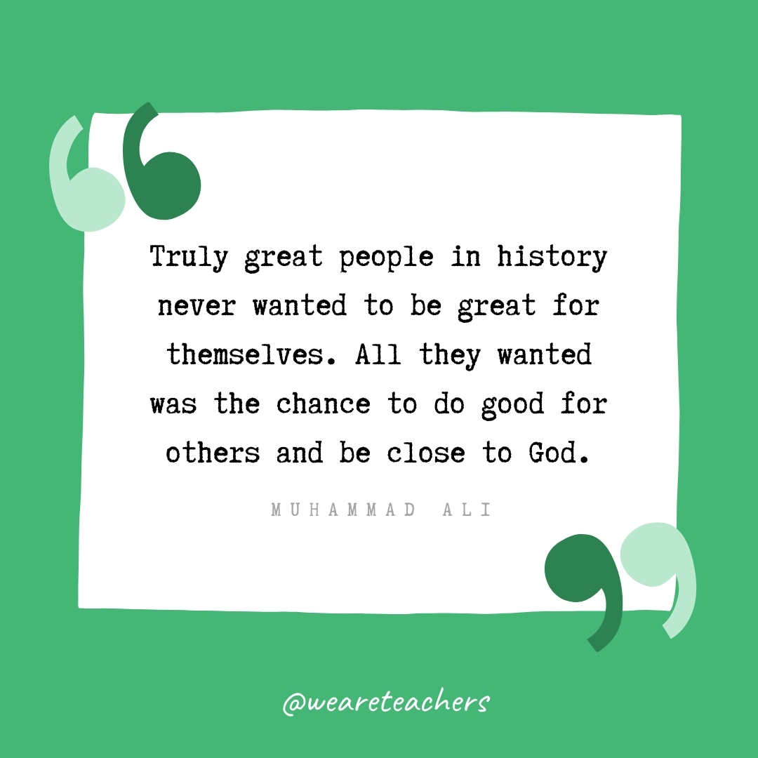 Truly great people in history never wanted to be great for themselves. All they wanted was the chance to do good for others and be close to God. -Muhammad Ali