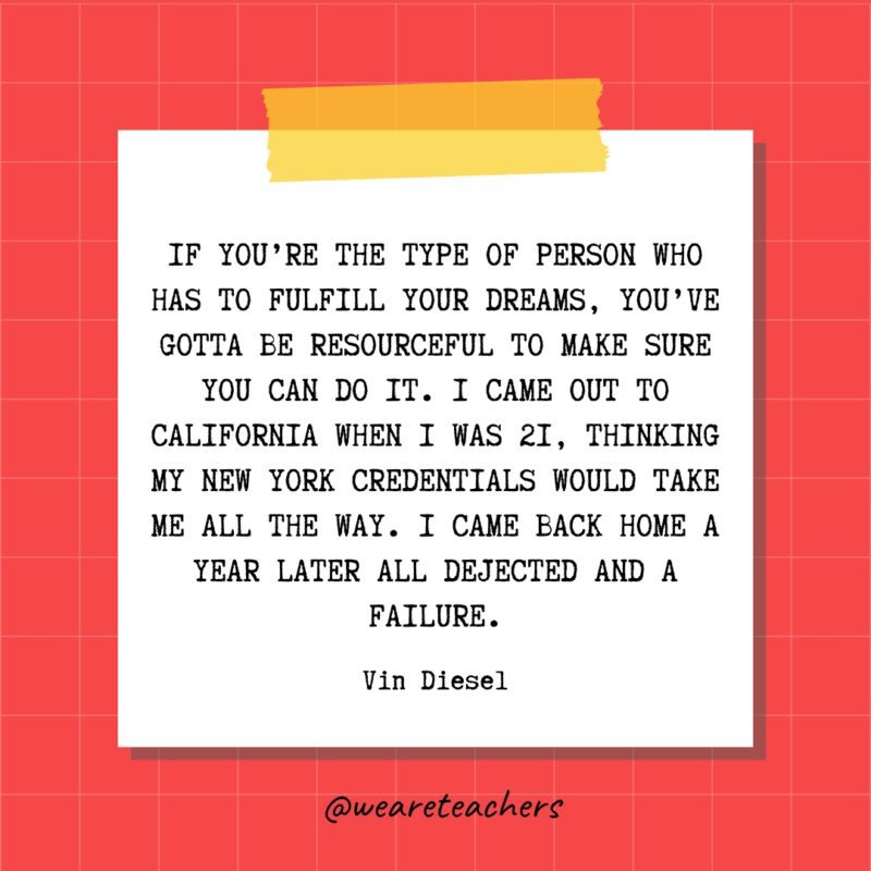 If you’re the type of person who has to fulfill your dreams, you’ve gotta be resourceful to make sure you can do it. I came out to California when I was 21, thinking my New York credentials would take me all the way. I came back home a year later all dejected and a failure. - Vin Diesel- quotes about success