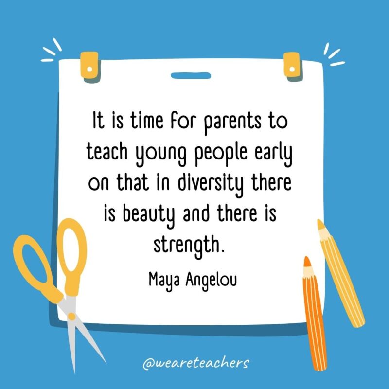 It is time for parents to teach young people early on that in diversity there is beauty and there is strength. —Maya Angelou