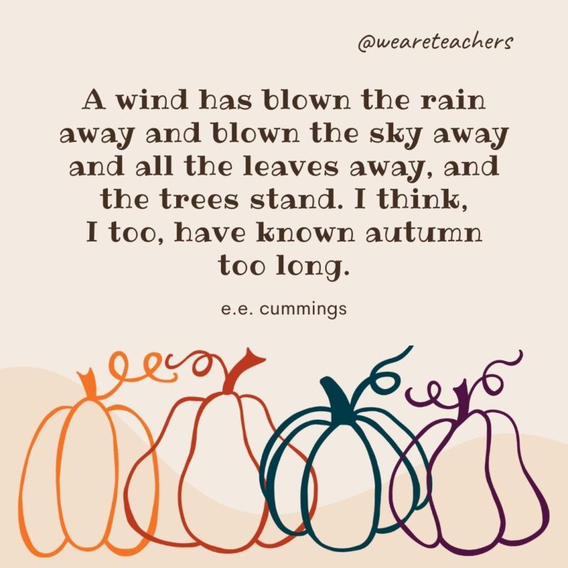 A wind has blown the rain away and blown the sky away and all the leaves away, and the trees stand. I think, I too, have known autumn too long. —e.e. cummings