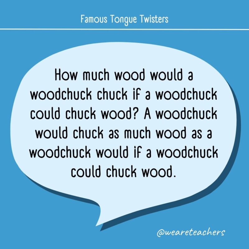 How much wood would a woodchuck chuck if a woodchuck could chuck wood? A woodchuck would chuck as much wood as a woodchuck would if a woodchuck could chuck wood.- tongue twisters for kids