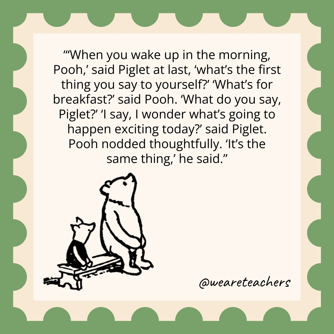 'When you wake up in the morning, Pooh,' said Piglet at last, 'what's the first thing you say to yourself?' 'What's for breakfast?’ said Pooh. 'What do you say, Piglet?' 'I say, I wonder what's going to happen exciting today?' said Piglet. Pooh nodded thoughtfully. 'It's the same thing,' he said.