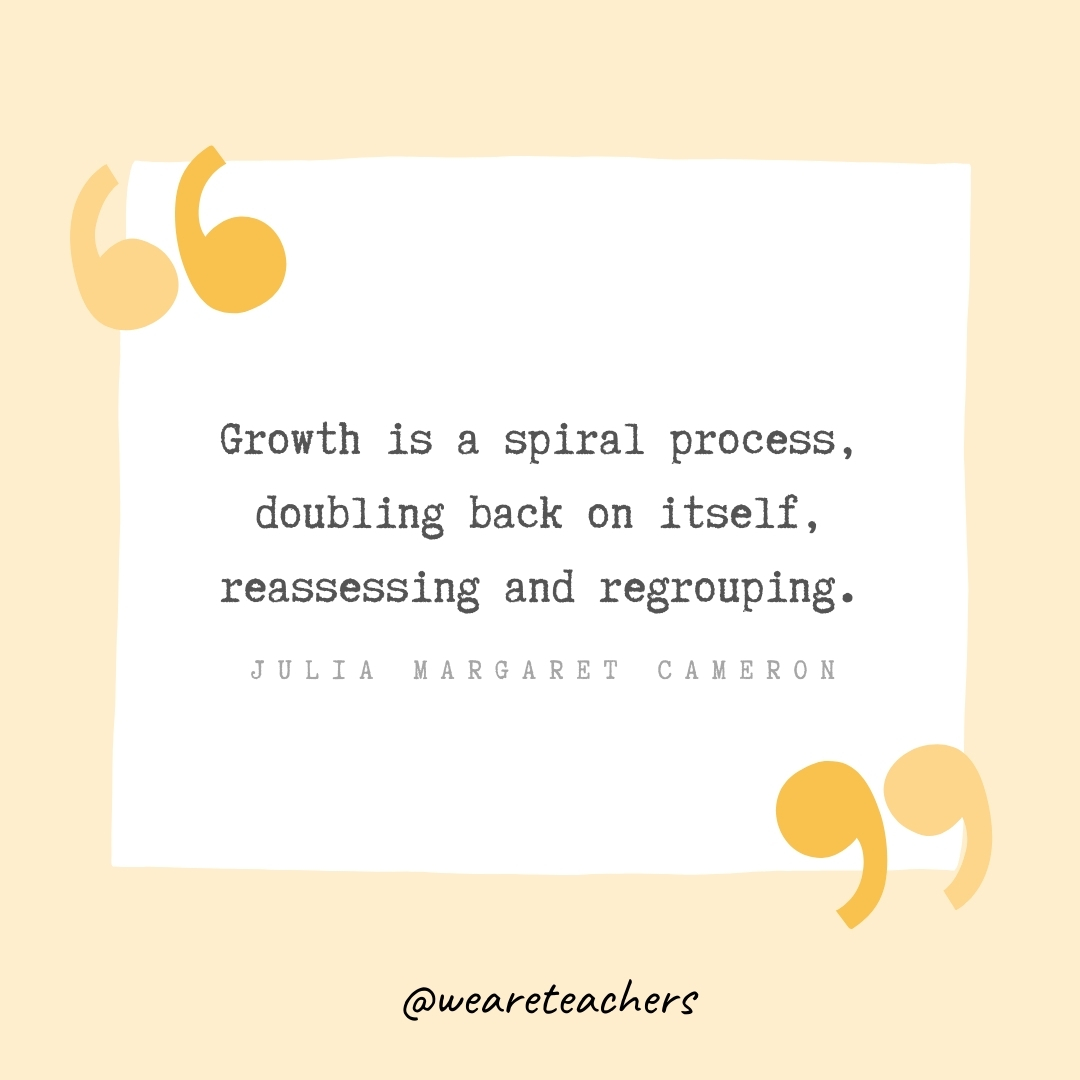 Growth is a spiral process, doubling back on itself, reassessing and regrouping. -Julia Margaret Cameron