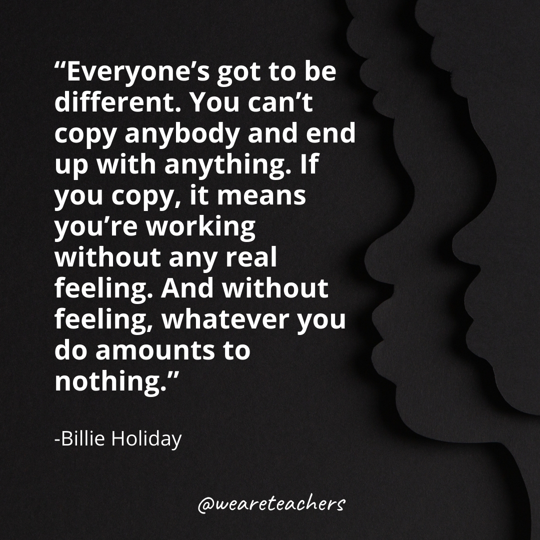 Everyone's got to be different. You can't copy anybody and end up with anything. If you copy, it means you're working without any real feeling. And without feeling, whatever you do amounts to nothing.