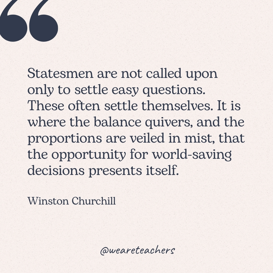 Statesmen are not called upon only to settle easy questions. These often settle themselves. It is where the balance quivers, and the proportions are veiled in mist, that the opportunity for world-saving decisions presents itself. -Winston Churchill