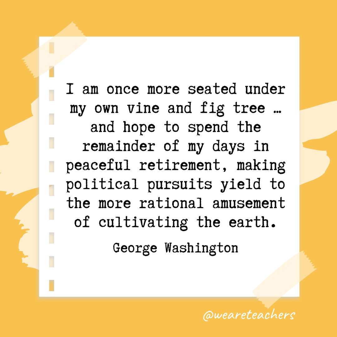 I am once more seated under my own vine and fig tree ... and hope to spend the remainder of my days in peaceful retirement, making political pursuits yield to the more rational amusement of cultivating the earth. —George Washington