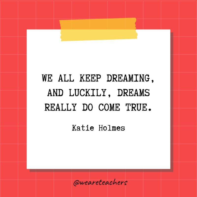 We all keep dreaming, and luckily, dreams really do come true. - Katie Holmes