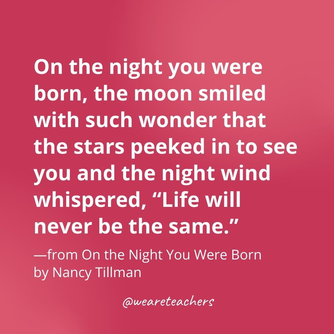 On the night you were born, the moon smiled with such wonder that the stars peeked in to see you and the night wind whispered, "Life will never be the same." —from On the Night You Were Born by Nancy Tillman