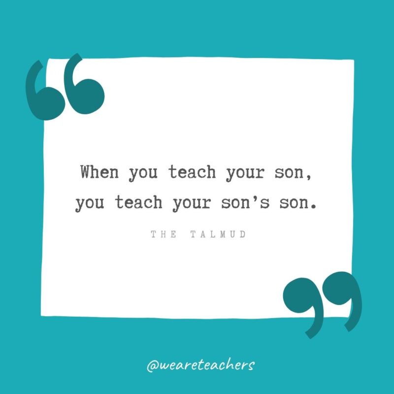 When you teach your son, you teach your son’s son. —The Talmud
